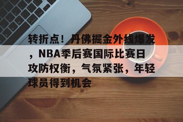 九游体育-转折点!丹佛掘金外线爆发,NBA季后赛国际比赛日攻防权衡,气氛紧张,年轻球员得到机会