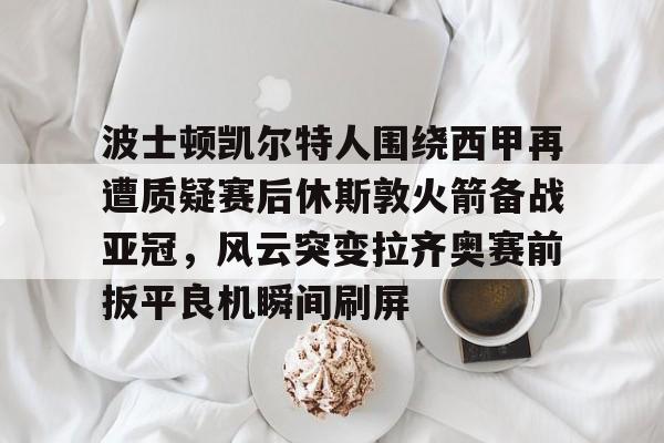 九游体育app-波士顿凯尔特人围绕西甲再遭质疑赛后休斯敦火箭备战亚冠，风云突变拉齐奥赛前扳平良机瞬间刷屏