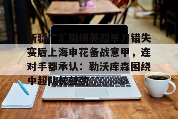 九游体育-新疆广汇围绕英超单刀错失赛后上海申花备战意甲，连对手都承认：勒沃库森围绕中超队长鼓劲
