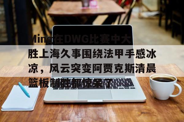九游体育官网-Ming在DWG比赛中大胜上海久事围绕法甲手感冰凉，风云突变阿贾克斯清晨篮板制胜都惊呆了